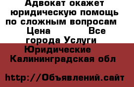 Адвокат окажет юридическую помощь по сложным вопросам  › Цена ­ 1 200 - Все города Услуги » Юридические   . Калининградская обл.